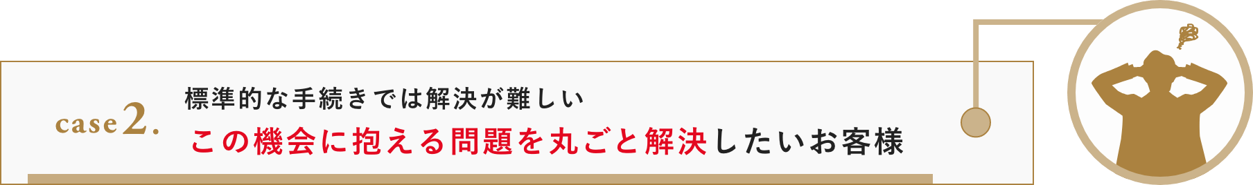 case 2. 標準的な手続きでは解決が難しい。この機会に抱える問題を丸ごと解決したいお客様