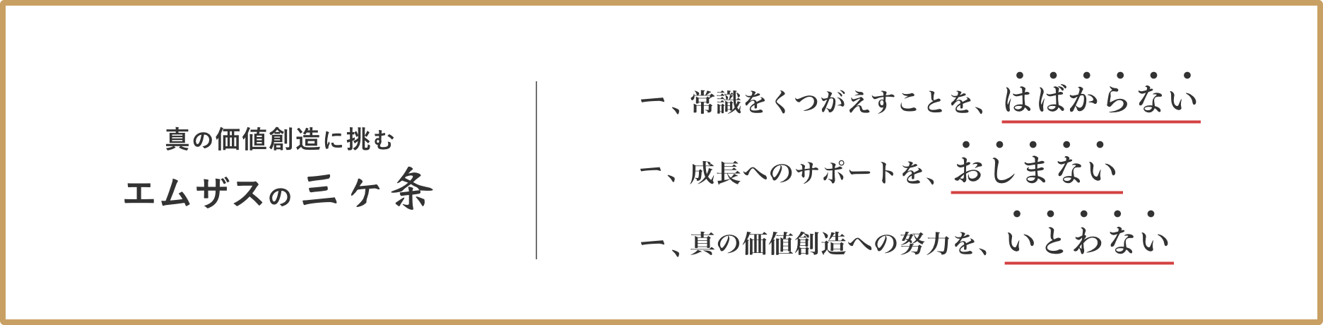 真の価値創造に挑む エムザスの三ヶ条 常識をくつがえすことを、はばからない 成⻑へのサポートを、おしまない 真の価値創造への努⼒を、いとわない